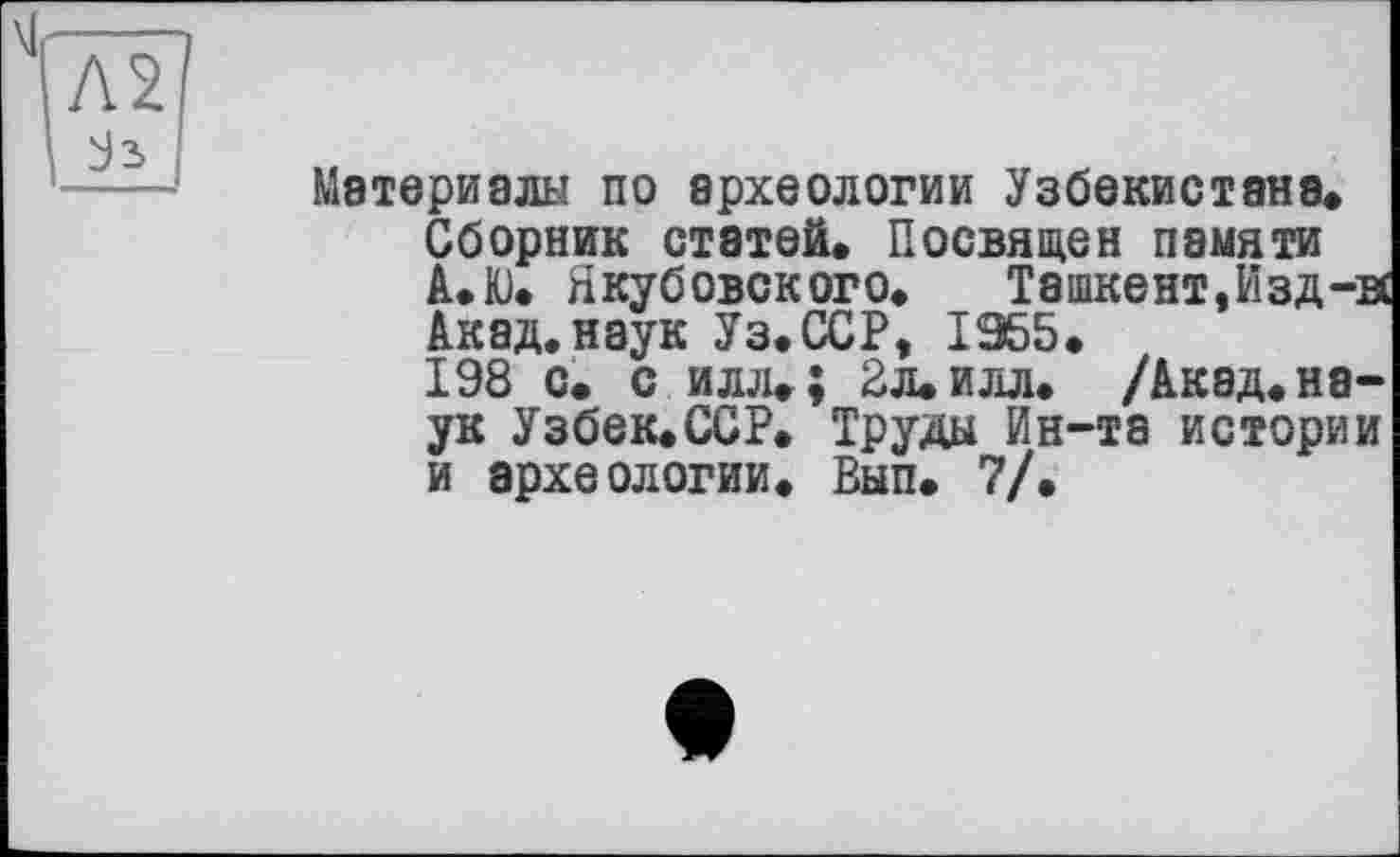 ﻿Л2
Материалы по археологии Узбекистана.
Сборник статей. Посвящен памяти А.Ю. Якубовского. Ташкент,Изд-вс Акад, наук Уз.ССР, 1955.
198 с. с илл.; 2л. илл. /Акад, наук Узбек.ССР. Труды Ин-та истории и археологии. Вып. 7/.